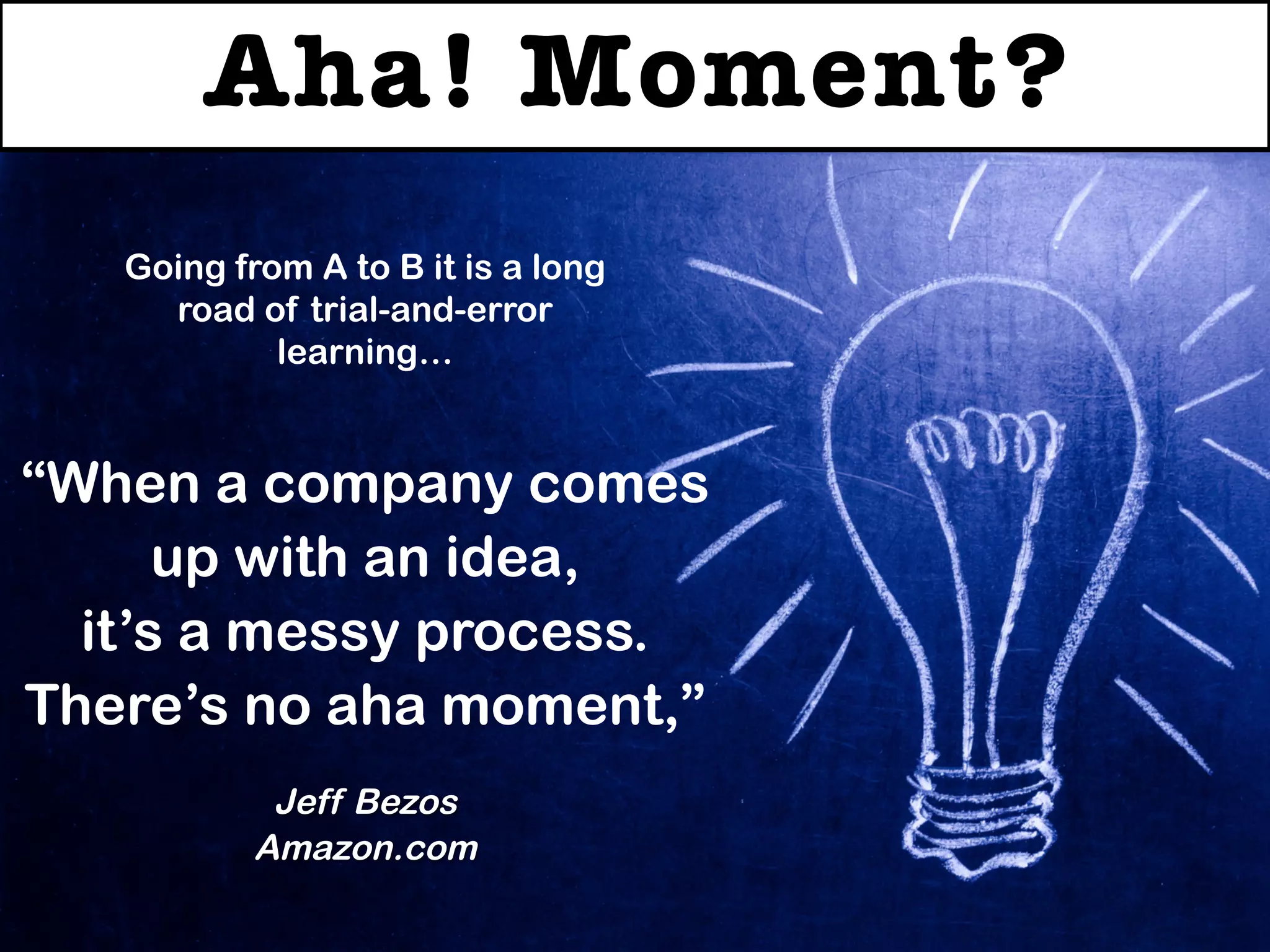 Aha! Moment?
“When a company comes
up with an idea,
it’s a messy process.
There’s no aha moment,”
Jeff Bezos
Amazon.com
Going from A to B it is a long
road of trial-and-error
learning…
 