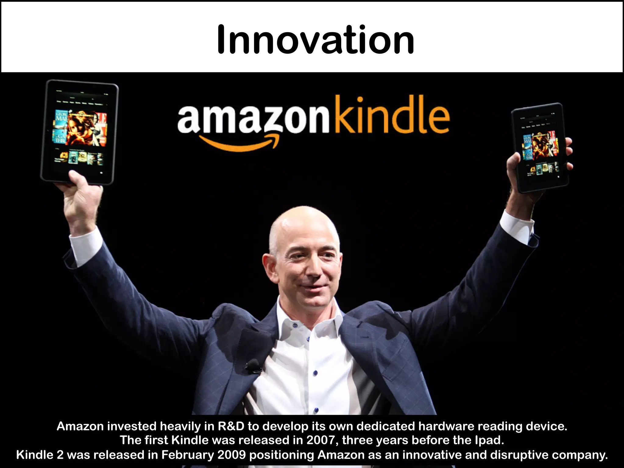 Innovation
Amazon invested heavily in R&D to develop its own dedicated hardware reading device.
The first Kindle was released in 2007, three years before the Ipad.
Kindle 2 was released in February 2009 positioning Amazon as an innovative and disruptive company.
 
