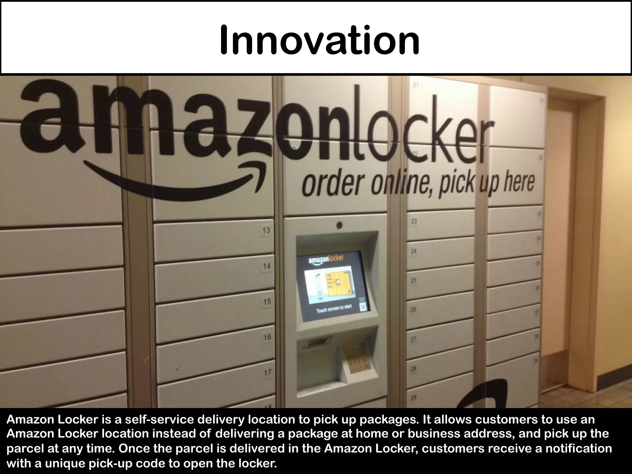 Innovation
Amazon Locker is a self-service delivery location to pick up packages. It allows customers to use an
Amazon Locker location instead of delivering a package at home or business address, and pick up the
parcel at any time. Once the parcel is delivered in the Amazon Locker, customers receive a notification
with a unique pick-up code to open the locker.
 