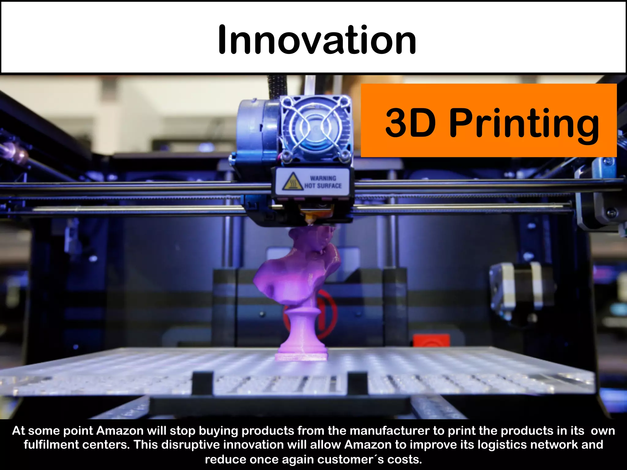 Innovation
At some point Amazon will stop buying products from the manufacturer to print the products in its own
fulfilment centers. This disruptive innovation will allow Amazon to improve its logistics network and
reduce once again customer´s costs.
3D Printing
 
