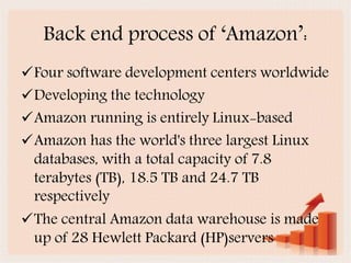 Back end process of ‘Aǲ’:
Four software development centers worldwide
Developing the technology
Amazon running is entirely Linux-based
Amazon has the world's three largest Linux
databases, with a total capacity of 7.8
terabytes (TB), 18.5 TB and 24.7 TB
respectively
The central Amazon data warehouse is made
up of 28 Hewlett Packard (HP)servers
 