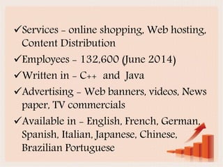 Services - online shopping, Web hosting,
Content Distribution
Employees - 132,600 (June 2014)
Written in - C++ and Java
Advertising - Web banners, videos, News
paper, TV commercials
Available in - English, French, German,
Spanish, Italian, Japanese, Chinese,
Brazilian Portuguese
 