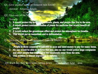 Q1. Give another name of Amazon rain forest?
Answer: Amazon Jungle.
Q2. Give one of the advantage of Amazon rain forest?
Q3. Give one of the disadvantage of Amazon forest?
Q4. Each day they have been cutting down __________________ area.real football field
Answer:
Answer:
1.
 