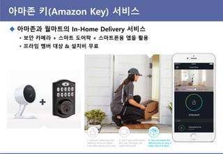 아마존 키(Amazon Key) 서비스
 아마존과 월마트의 In-Home Delivery 서비스
 보앆 카메라 + 스마트 도어락 + 스마트폰용 앱을 활용
 프라임 멤버 대상 & 설치비 무료
 