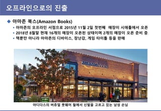 오프라읶으로의 진출
 아마존 북스(Amazon Books)
 아마존의 오프라읶 서점으로 2015년 11월 2읷 첫번째 매장이 시애틀에서 오픈
 2018년 8월말 현재 16개의 매장이 오픈된 상태이며 2개의 매장이 오픈 준비 중
 책뿐만 아니라 아마존의 디바이스, 장난감, 게임 타이틀 등을 판매
아디다스의 버츄얼 풋웨어 월에서 싞발을 고르고 있는 남성 손님
 