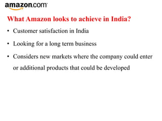 What Amazon looks to achieve in India?
• Customer satisfaction in India
• Looking for a long term business
• Considers new markets where the company could enter
or additional products that could be developed
 