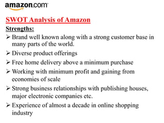 SWOT Analysis of Amazon
Strengths:
 Brand well known along with a strong customer base in
many parts of the world.
 Diverse product offerings
 Free home delivery above a minimum purchase
 Working with minimum profit and gaining from
economies of scale
 Strong business relationships with publishing houses,
major electronic companies etc.
 Experience of almost a decade in online shopping
industry
 