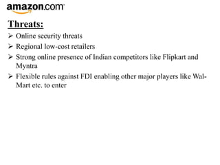 Threats:
 Online security threats
 Regional low-cost retailers
 Strong online presence of Indian competitors like Flipkart and
Myntra
 Flexible rules against FDI enabling other major players like Wal-
Mart etc. to enter
 