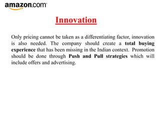 Innovation
Only pricing cannot be taken as a differentiating factor, innovation
is also needed. The company should create a total buying
experience that has been missing in the Indian context. Promotion
should be done through Push and Pull strategies which will
include offers and advertising.
 