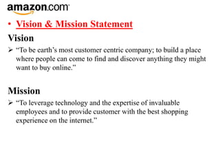 • Vision & Mission Statement
Vision
 “To be earth’s most customer centric company; to build a place
where people can come to find and discover anything they might
want to buy online.”
Mission
 “To leverage technology and the expertise of invaluable
employees and to provide customer with the best shopping
experience on the internet.”
 
