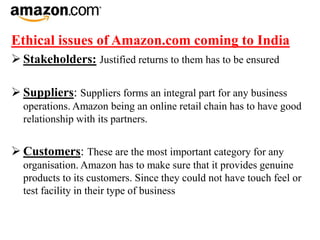 Ethical issues of Amazon.com coming to India
 Stakeholders: Justified returns to them has to be ensured
 Suppliers: Suppliers forms an integral part for any business
operations. Amazon being an online retail chain has to have good
relationship with its partners.
 Customers: These are the most important category for any
organisation. Amazon has to make sure that it provides genuine
products to its customers. Since they could not have touch feel or
test facility in their type of business
 