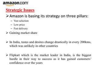 Strategic Issues
Amazon is basing its strategy on three pillars:
– Vast selection
– Low price
– Fast delivery
 Gaining market share
 In India, tastes and desires change drastically in every 200kms,
which was unlikely in other countries
 Flipkart which is the market leader in India, is the biggest
hurdle in their way to success as it has gained customers’
confidence over the years
 