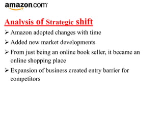 Analysis of Strategic shift
 Amazon adopted changes with time
 Added new market developments
 From just being an online book seller, it became an
online shopping place
 Expansion of business created entry barrier for
competitors
 