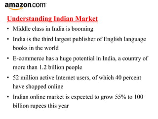 Understanding Indian Market
• Middle class in India is booming
• India is the third largest publisher of English language
books in the world
• E-commerce has a huge potential in India, a country of
more than 1.2 billion people
• 52 million active Internet users, of which 40 percent
have shopped online
• Indian online market is expected to grow 55% to 100
billion rupees this year
 