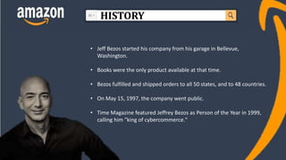 • Jeff Bezos started his company from his garage in Bellevue,
Washington.
• Books were the only product available at that time.
• Bezos fulfilled and shipped orders to all 50 states, and to 48 countries.
• On May 15, 1997, the company went public.
• Time Magazine featured Jeffrey Bezos as Person of the Year in 1999,
calling him "king of cybercommerce."
HISTORY
 