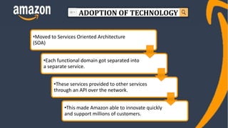 ADOPTION OF TECHNOLOGY
•Moved to Services Oriented Architecture
(SOA)
•Each functional domain got separated into
a separate service.
•These services provided to other services
through an API over the network.
•This made Amazon able to innovate quickly
and support millions of customers.
 