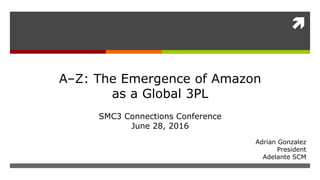 
Adrian Gonzalez
President
Adelante SCM
A–Z: The Emergence of Amazon
as a Global 3PL
SMC3 Connections Conference
June 28, 2016
 