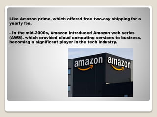 Like Amazon prime, which offered free two-day shipping for a
yearly fee.
. In the mid-2000s, Amazon introduced Amazon web series
(AWS), which provided cloud computing services to business,
becoming a significant player in the tech industry.
jh
 