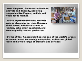 H
. Over the years, Amazon continued to
innovate and diversify, acquiring
companies like Zappos, audible and
whole foods market.
. It also expanded into new ventures
such as streaming services (Amazon
prime video), Hardware (kindle e-
readers, echo smart speakers), and
even originally content production
. By the 2010s, Amazon had become one of the world’s largest
e-commerce and technology companies, with a vast global
reach and a wide range of products and services.
 