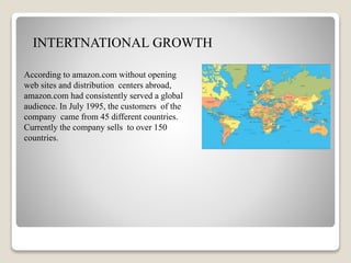 hh
INTERTNATIONAL GROWTH
According to amazon.com without opening
web sites and distribution centers abroad,
amazon.com had consistently served a global
audience. In July 1995, the customers of the
company came from 45 different countries.
Currently the company sells to over 150
countries.
 