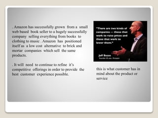 0
. Amazon has successfully grown from a small
web based book seller to a hugely successfully
company selling everything from books to
clothing to music . Amazon has positioned
itself as a low cost alternative to brick and
mortar companies which sell the same
products.
. It will need to continue to refine it’s
competitive offerings in order to provide the
best customer experience possible.
this is what customer has in
mind about the product or
service
 
