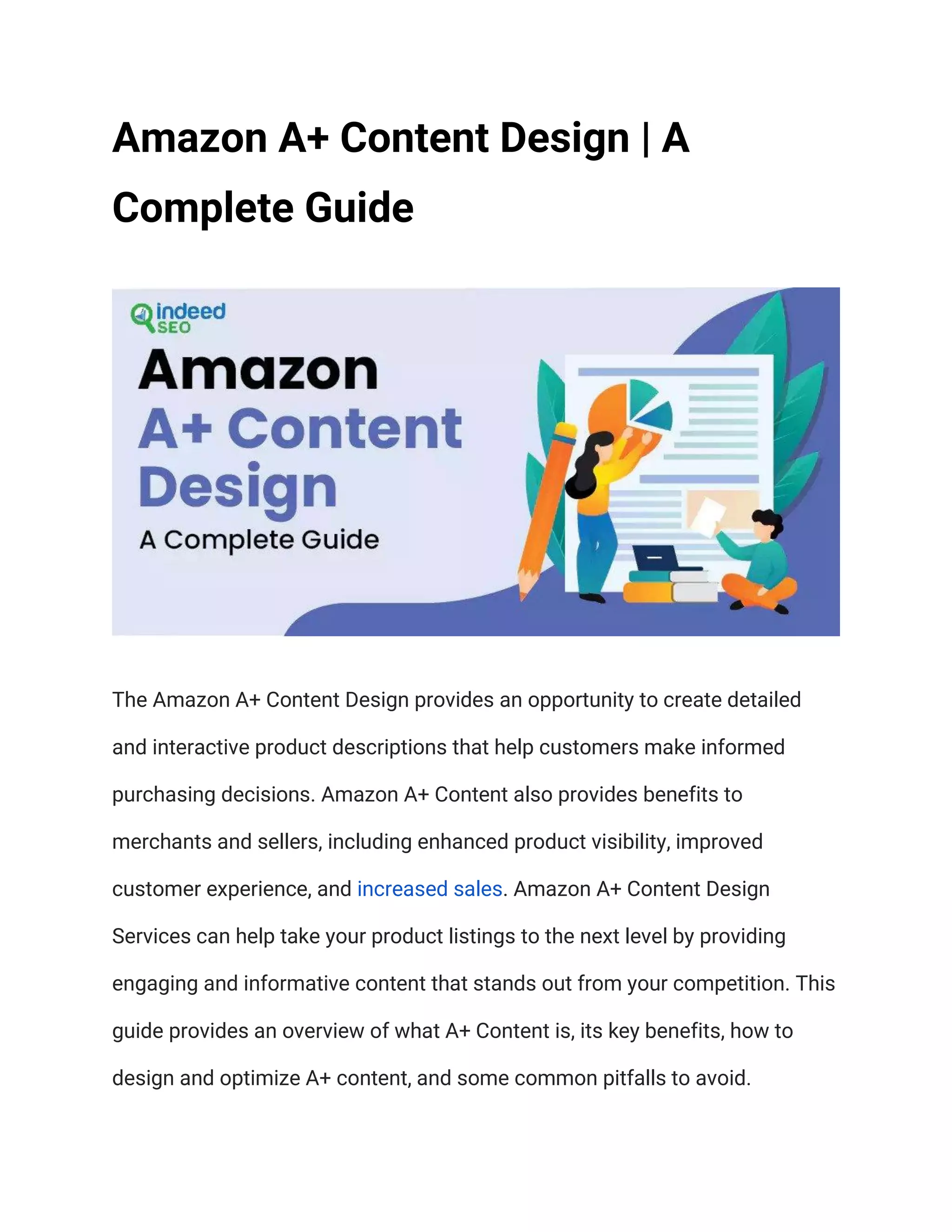 Amazon A+ Content Design | A
Complete Guide
The Amazon A+ Content Design provides an opportunity to create detailed
and interactive product descriptions that help customers make informed
purchasing decisions. Amazon A+ Content also provides benefits to
merchants and sellers, including enhanced product visibility, improved
customer experience, and increased sales. Amazon A+ Content Design
Services can help take your product listings to the next level by providing
engaging and informative content that stands out from your competition. This
guide provides an overview of what A+ Content is, its key benefits, how to
design and optimize A+ content, and some common pitfalls to avoid.
 