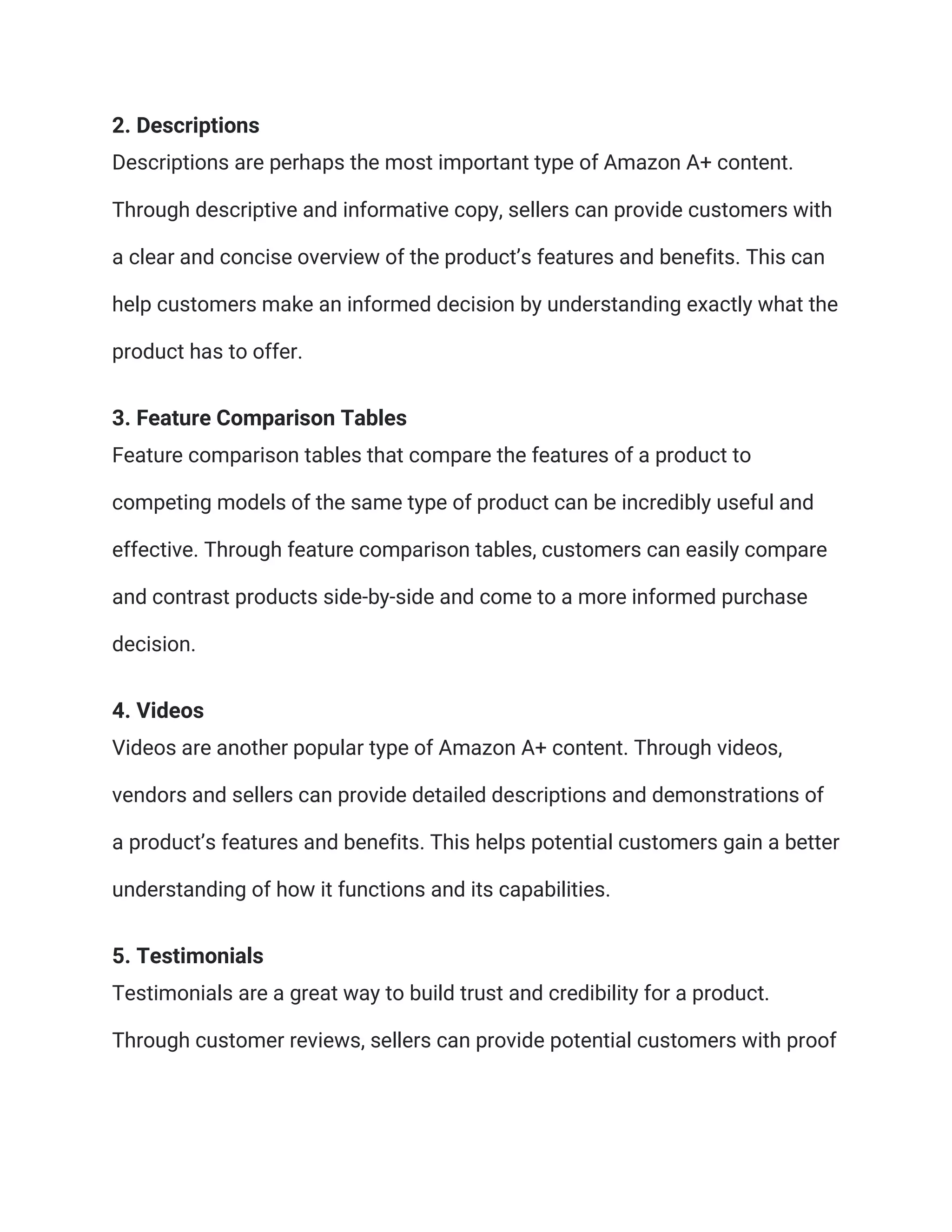 2. Descriptions
Descriptions are perhaps the most important type of Amazon A+ content.
Through descriptive and informative copy, sellers can provide customers with
a clear and concise overview of the product’s features and benefits. This can
help customers make an informed decision by understanding exactly what the
product has to offer.
3. Feature Comparison Tables
Feature comparison tables that compare the features of a product to
competing models of the same type of product can be incredibly useful and
effective. Through feature comparison tables, customers can easily compare
and contrast products side-by-side and come to a more informed purchase
decision.
4. Videos
Videos are another popular type of Amazon A+ content. Through videos,
vendors and sellers can provide detailed descriptions and demonstrations of
a product’s features and benefits. This helps potential customers gain a better
understanding of how it functions and its capabilities.
5. Testimonials
Testimonials are a great way to build trust and credibility for a product.
Through customer reviews, sellers can provide potential customers with proof
 