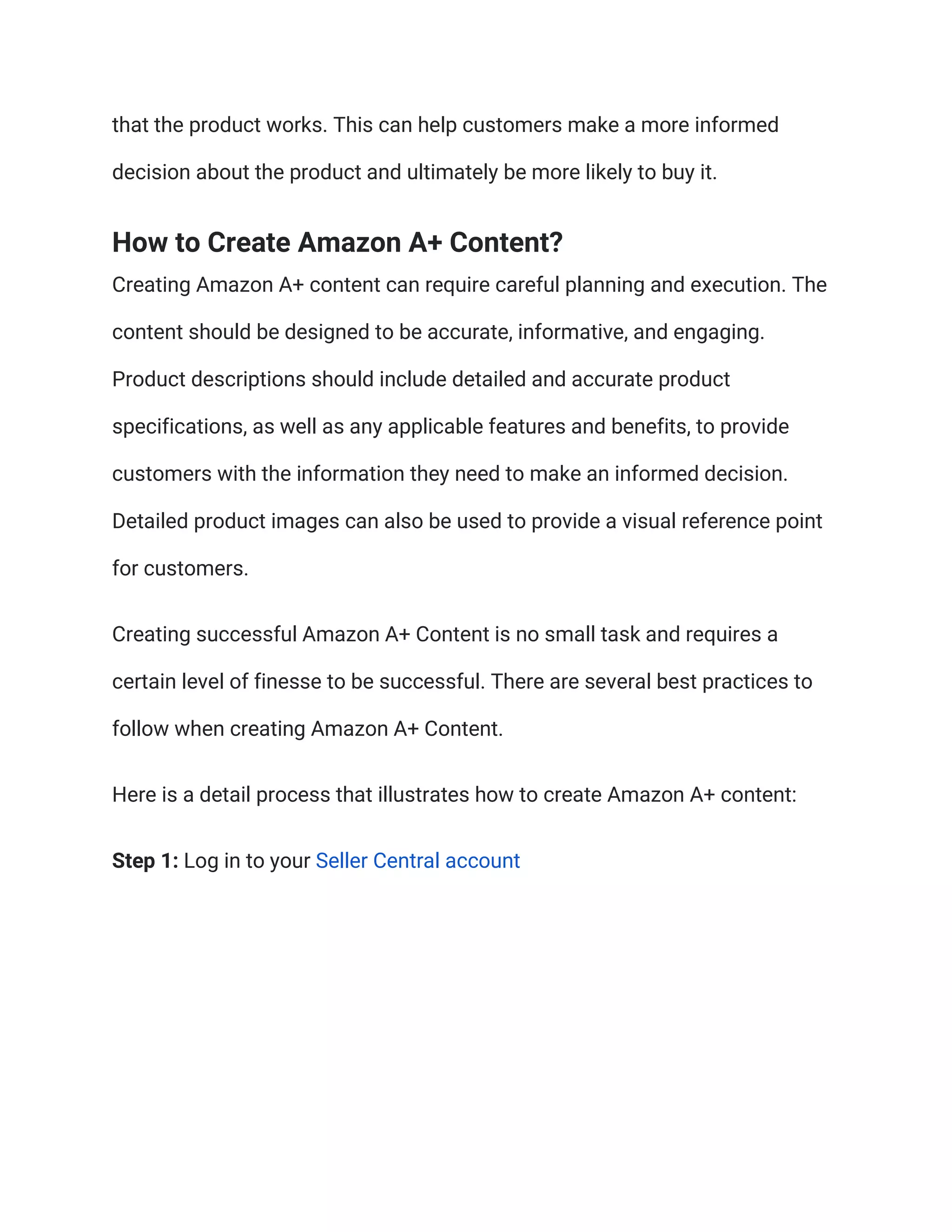 that the product works. This can help customers make a more informed
decision about the product and ultimately be more likely to buy it.
How to Create Amazon A+ Content?
Creating Amazon A+ content can require careful planning and execution. The
content should be designed to be accurate, informative, and engaging.
Product descriptions should include detailed and accurate product
specifications, as well as any applicable features and benefits, to provide
customers with the information they need to make an informed decision.
Detailed product images can also be used to provide a visual reference point
for customers.
Creating successful Amazon A+ Content is no small task and requires a
certain level of finesse to be successful. There are several best practices to
follow when creating Amazon A+ Content.
Here is a detail process that illustrates how to create Amazon A+ content:
Step 1: Log in to your Seller Central account
 