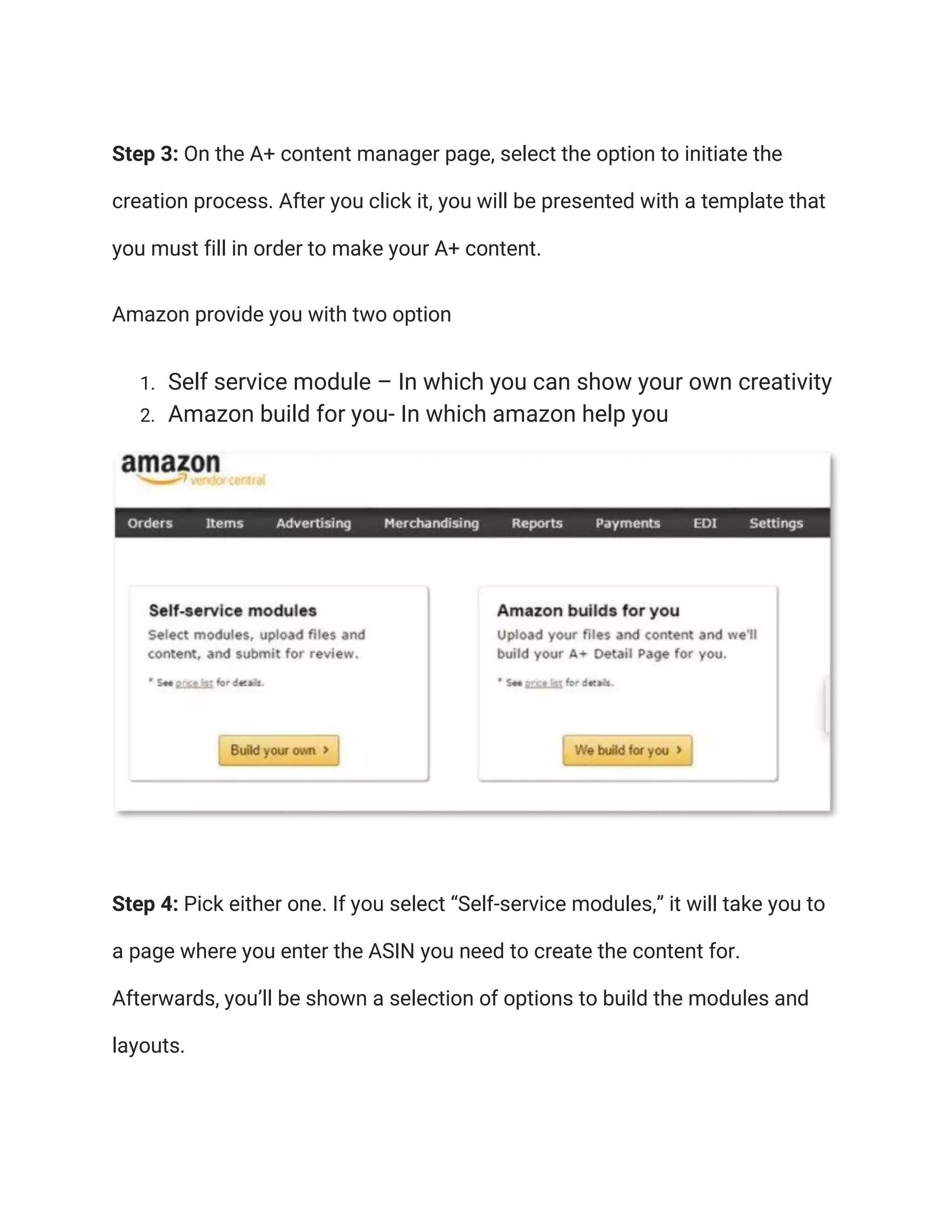 Step 3: On the A+ content manager page, select the option to initiate the
creation process. After you click it, you will be presented with a template that
you must fill in order to make your A+ content.
Amazon provide you with two option
1. Self service module – In which you can show your own creativity
2. Amazon build for you- In which amazon help you
Step 4: Pick either one. If you select “Self-service modules,” it will take you to
a page where you enter the ASIN you need to create the content for.
Afterwards, you’ll be shown a selection of options to build the modules and
layouts.
 