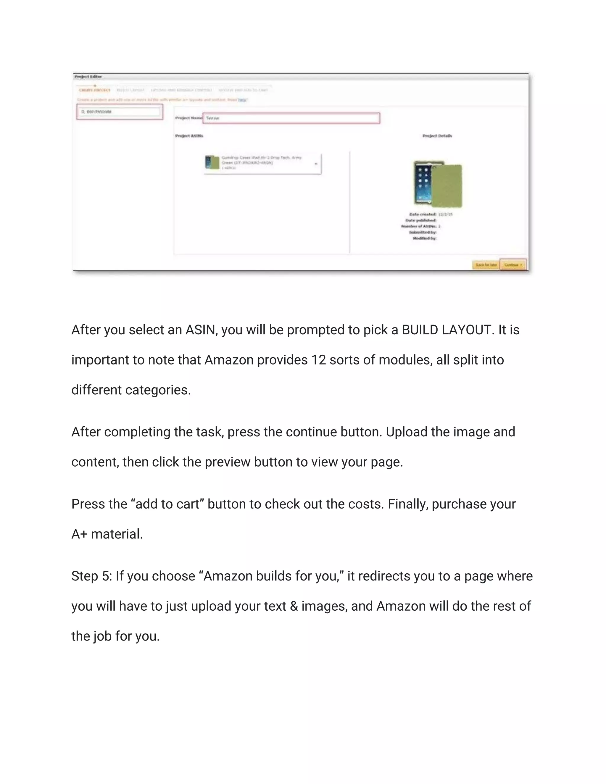 After you select an ASIN, you will be prompted to pick a BUILD LAYOUT. It is
important to note that Amazon provides 12 sorts of modules, all split into
different categories.
After completing the task, press the continue button. Upload the image and
content, then click the preview button to view your page.
Press the “add to cart” button to check out the costs. Finally, purchase your
A+ material.
Step 5: If you choose “Amazon builds for you,” it redirects you to a page where
you will have to just upload your text & images, and Amazon will do the rest of
the job for you.
 