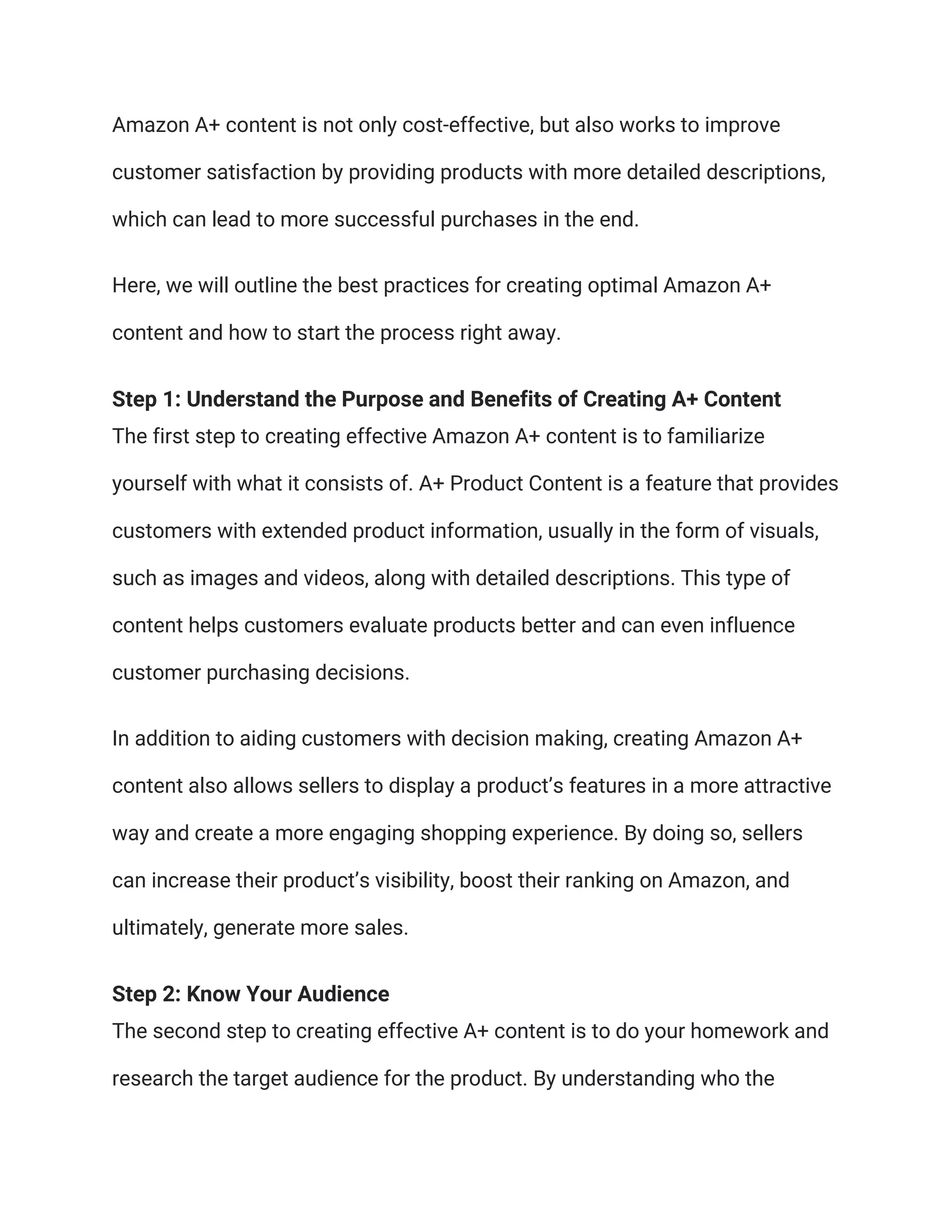 Amazon A+ content is not only cost-effective, but also works to improve
customer satisfaction by providing products with more detailed descriptions,
which can lead to more successful purchases in the end.
Here, we will outline the best practices for creating optimal Amazon A+
content and how to start the process right away.
Step 1: Understand the Purpose and Benefits of Creating A+ Content
The first step to creating effective Amazon A+ content is to familiarize
yourself with what it consists of. A+ Product Content is a feature that provides
customers with extended product information, usually in the form of visuals,
such as images and videos, along with detailed descriptions. This type of
content helps customers evaluate products better and can even influence
customer purchasing decisions.
In addition to aiding customers with decision making, creating Amazon A+
content also allows sellers to display a product’s features in a more attractive
way and create a more engaging shopping experience. By doing so, sellers
can increase their product’s visibility, boost their ranking on Amazon, and
ultimately, generate more sales.
Step 2: Know Your Audience
The second step to creating effective A+ content is to do your homework and
research the target audience for the product. By understanding who the
 