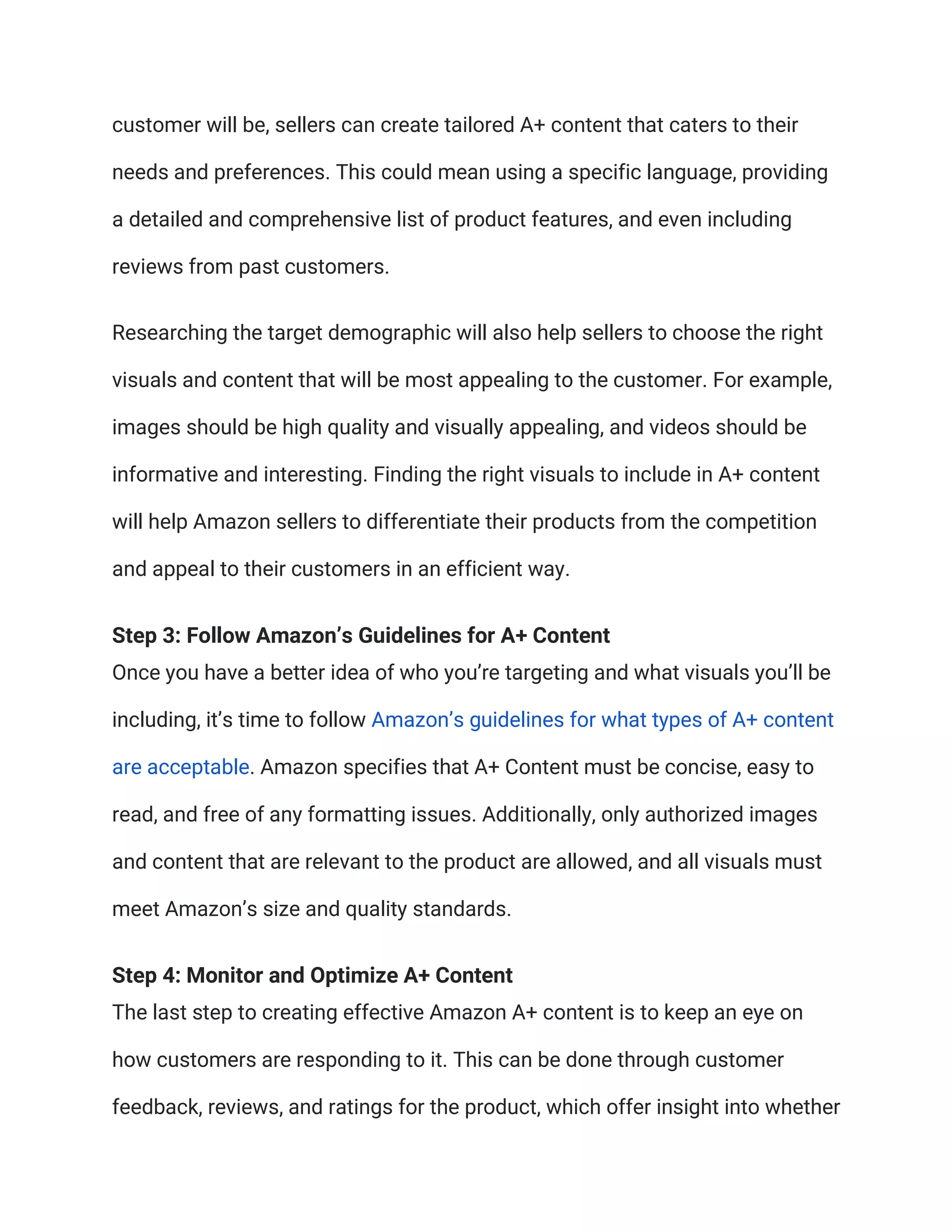 customer will be, sellers can create tailored A+ content that caters to their
needs and preferences. This could mean using a specific language, providing
a detailed and comprehensive list of product features, and even including
reviews from past customers.
Researching the target demographic will also help sellers to choose the right
visuals and content that will be most appealing to the customer. For example,
images should be high quality and visually appealing, and videos should be
informative and interesting. Finding the right visuals to include in A+ content
will help Amazon sellers to differentiate their products from the competition
and appeal to their customers in an efficient way.
Step 3: Follow Amazon’s Guidelines for A+ Content
Once you have a better idea of who you’re targeting and what visuals you’ll be
including, it’s time to follow Amazon’s guidelines for what types of A+ content
are acceptable. Amazon specifies that A+ Content must be concise, easy to
read, and free of any formatting issues. Additionally, only authorized images
and content that are relevant to the product are allowed, and all visuals must
meet Amazon’s size and quality standards.
Step 4: Monitor and Optimize A+ Content
The last step to creating effective Amazon A+ content is to keep an eye on
how customers are responding to it. This can be done through customer
feedback, reviews, and ratings for the product, which offer insight into whether
 