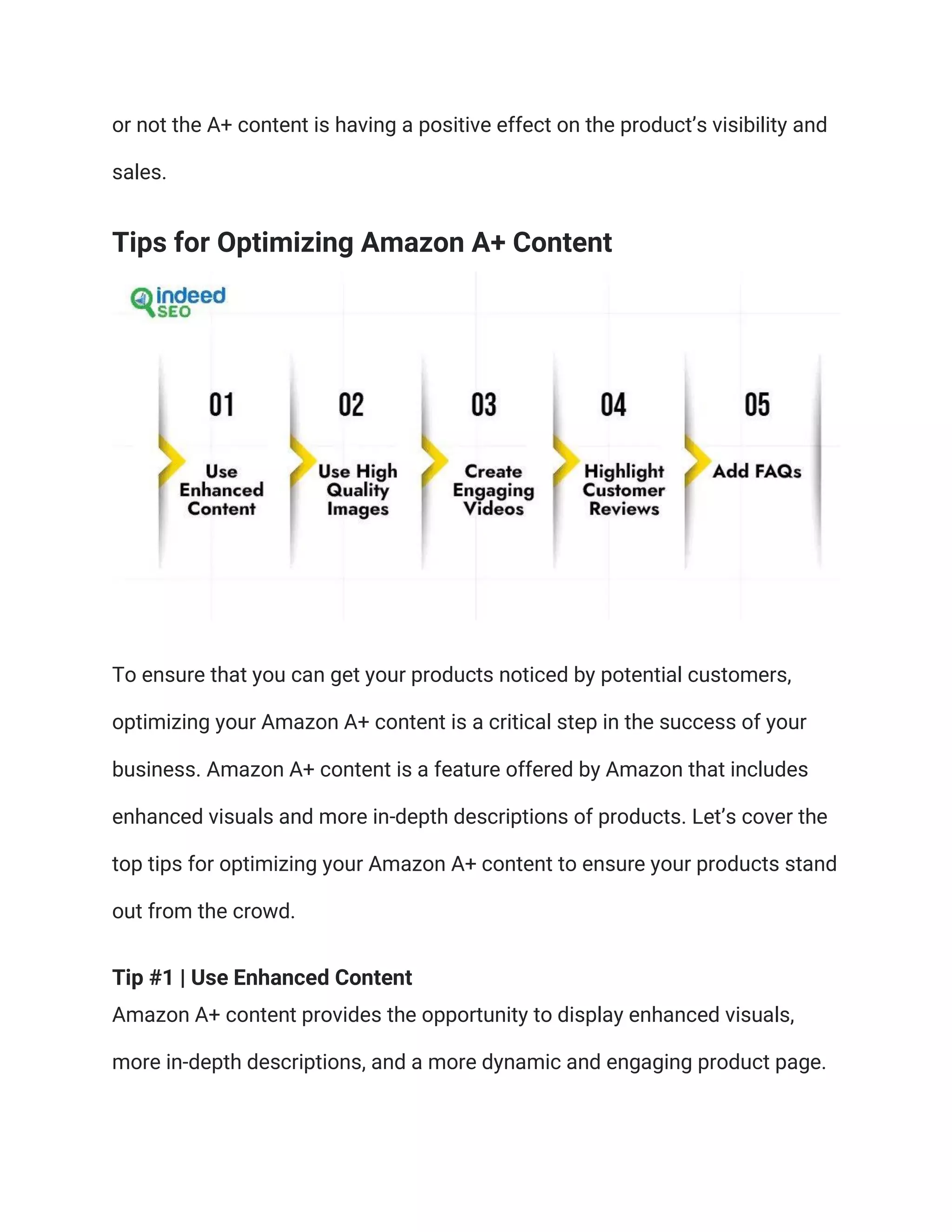 or not the A+ content is having a positive effect on the product’s visibility and
sales.
Tips for Optimizing Amazon A+ Content
To ensure that you can get your products noticed by potential customers,
optimizing your Amazon A+ content is a critical step in the success of your
business. Amazon A+ content is a feature offered by Amazon that includes
enhanced visuals and more in-depth descriptions of products. Let’s cover the
top tips for optimizing your Amazon A+ content to ensure your products stand
out from the crowd.
Tip #1 | Use Enhanced Content
Amazon A+ content provides the opportunity to display enhanced visuals,
more in-depth descriptions, and a more dynamic and engaging product page.
 