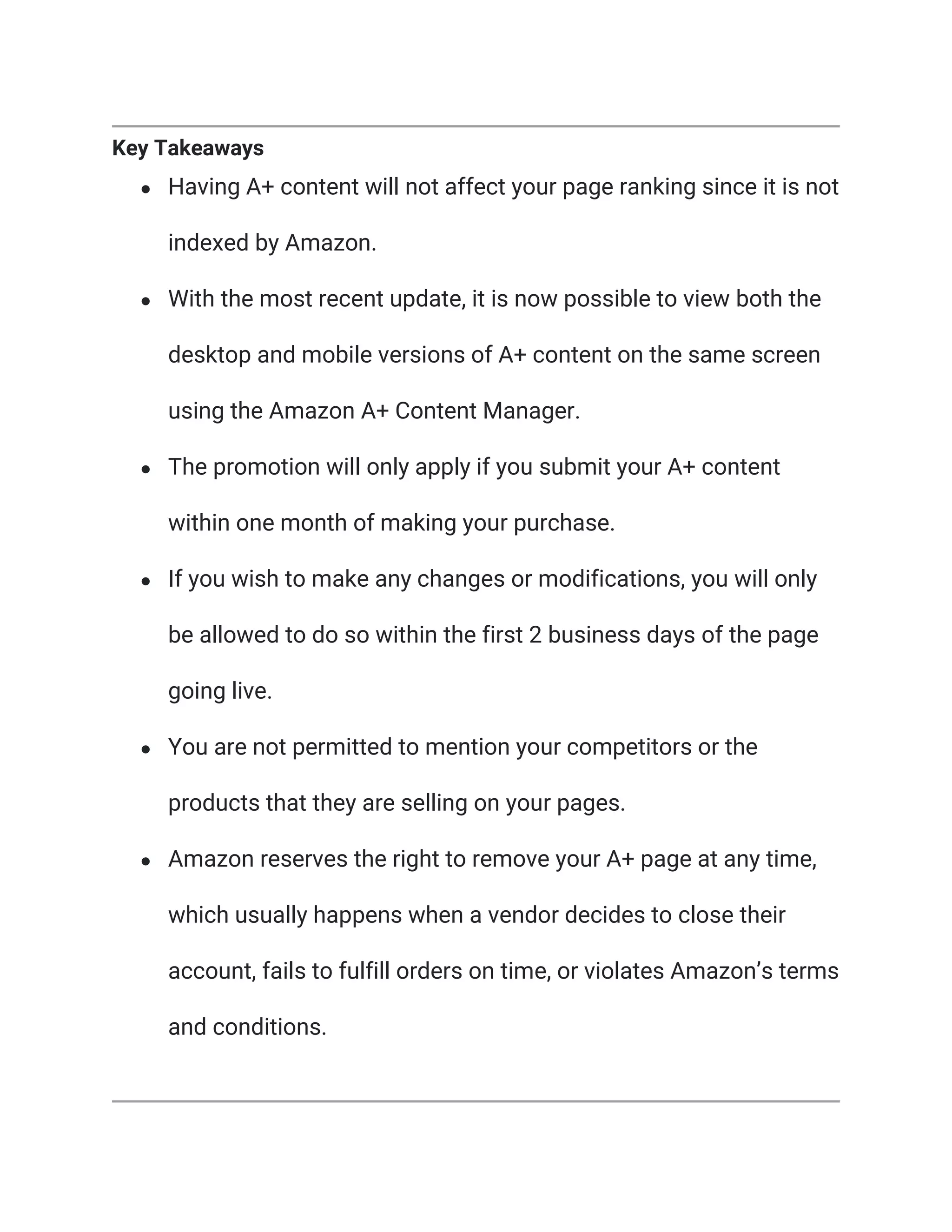 Key Takeaways
● Having A+ content will not affect your page ranking since it is not
indexed by Amazon.
● With the most recent update, it is now possible to view both the
desktop and mobile versions of A+ content on the same screen
using the Amazon A+ Content Manager.
● The promotion will only apply if you submit your A+ content
within one month of making your purchase.
● If you wish to make any changes or modifications, you will only
be allowed to do so within the first 2 business days of the page
going live.
● You are not permitted to mention your competitors or the
products that they are selling on your pages.
● Amazon reserves the right to remove your A+ page at any time,
which usually happens when a vendor decides to close their
account, fails to fulfill orders on time, or violates Amazon’s terms
and conditions.
 