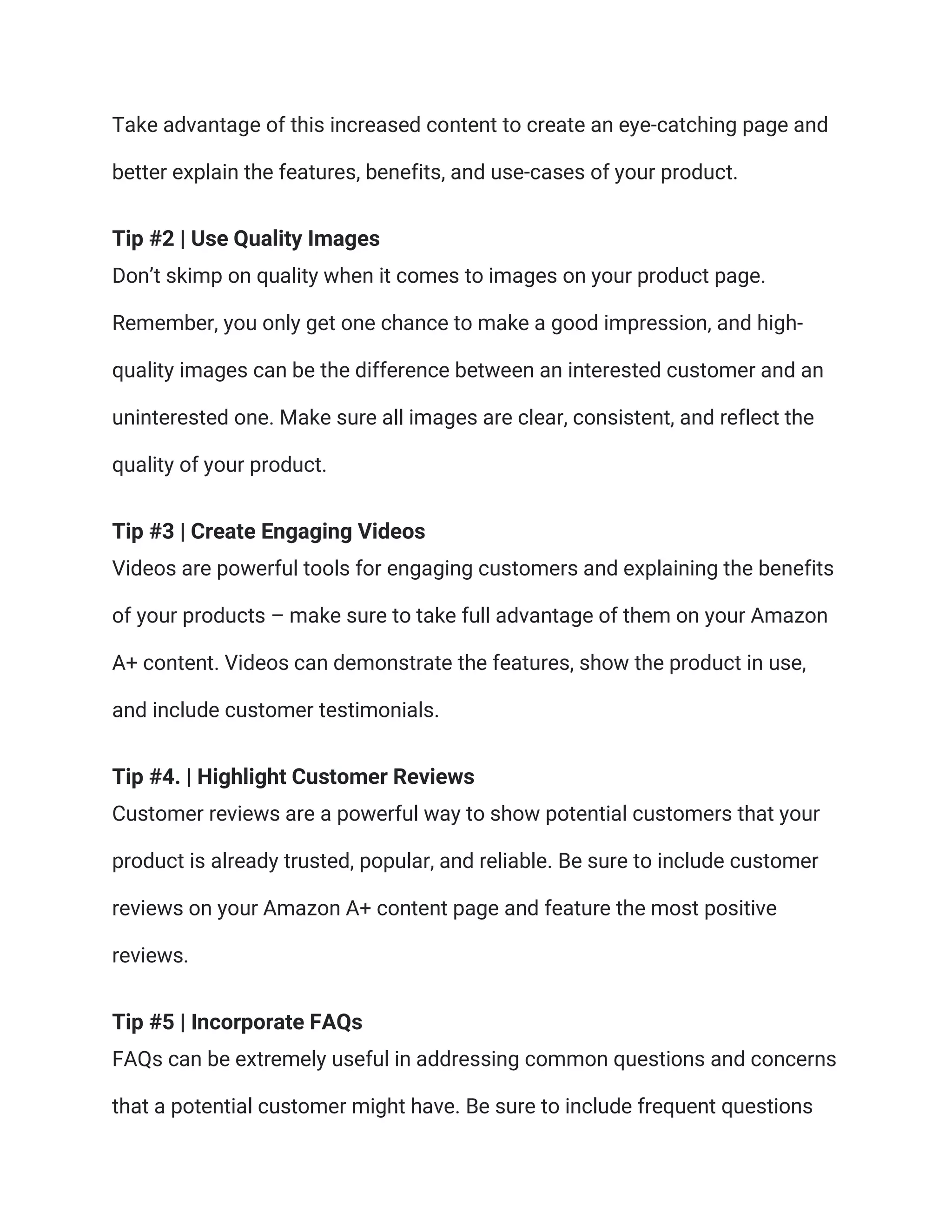 Take advantage of this increased content to create an eye-catching page and
better explain the features, benefits, and use-cases of your product.
Tip #2 | Use Quality Images
Don’t skimp on quality when it comes to images on your product page.
Remember, you only get one chance to make a good impression, and high-
quality images can be the difference between an interested customer and an
uninterested one. Make sure all images are clear, consistent, and reflect the
quality of your product.
Tip #3 | Create Engaging Videos
Videos are powerful tools for engaging customers and explaining the benefits
of your products – make sure to take full advantage of them on your Amazon
A+ content. Videos can demonstrate the features, show the product in use,
and include customer testimonials.
Tip #4. | Highlight Customer Reviews
Customer reviews are a powerful way to show potential customers that your
product is already trusted, popular, and reliable. Be sure to include customer
reviews on your Amazon A+ content page and feature the most positive
reviews.
Tip #5 | Incorporate FAQs
FAQs can be extremely useful in addressing common questions and concerns
that a potential customer might have. Be sure to include frequent questions
 