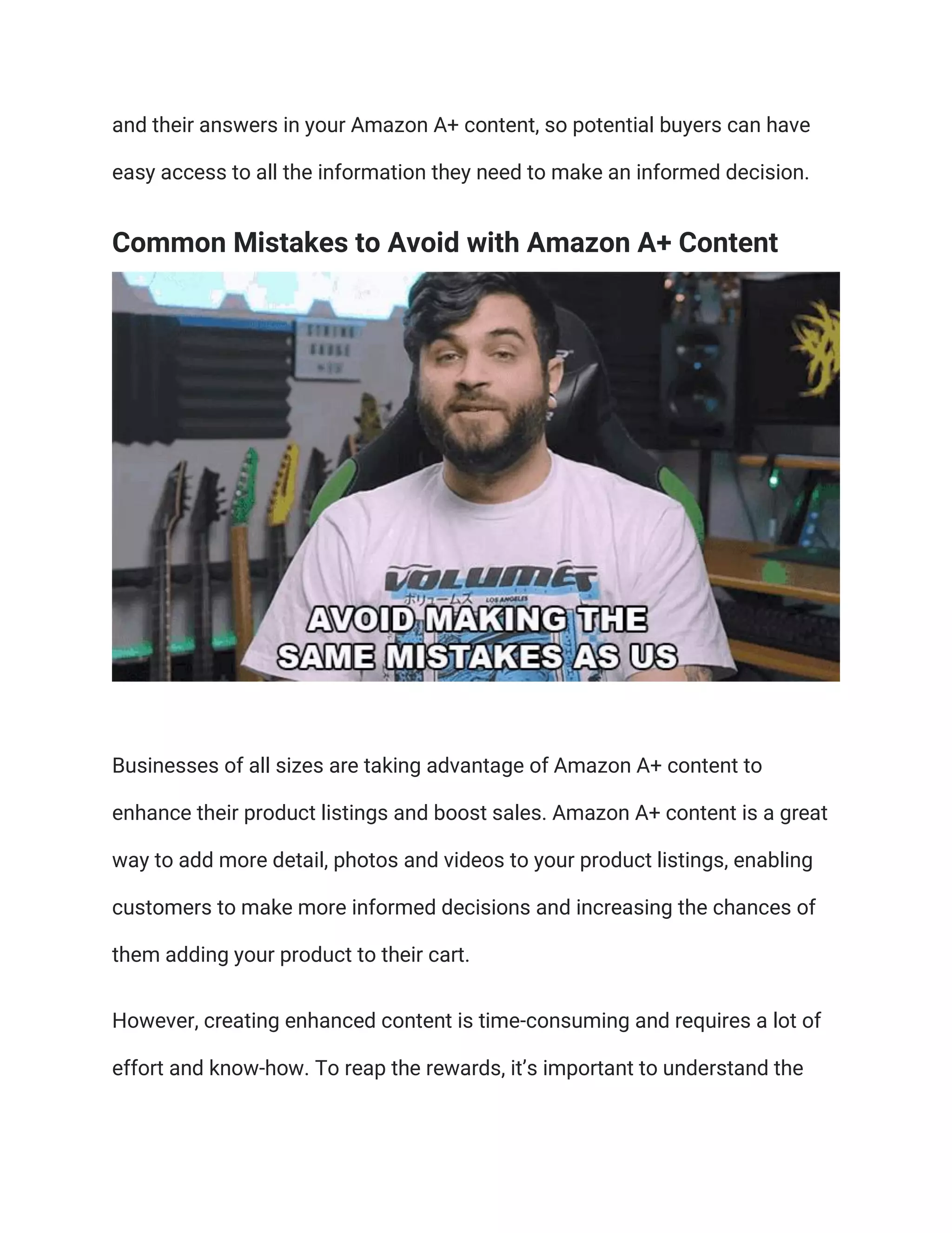and their answers in your Amazon A+ content, so potential buyers can have
easy access to all the information they need to make an informed decision.
Common Mistakes to Avoid with Amazon A+ Content
Businesses of all sizes are taking advantage of Amazon A+ content to
enhance their product listings and boost sales. Amazon A+ content is a great
way to add more detail, photos and videos to your product listings, enabling
customers to make more informed decisions and increasing the chances of
them adding your product to their cart.
However, creating enhanced content is time-consuming and requires a lot of
effort and know-how. To reap the rewards, it’s important to understand the
 