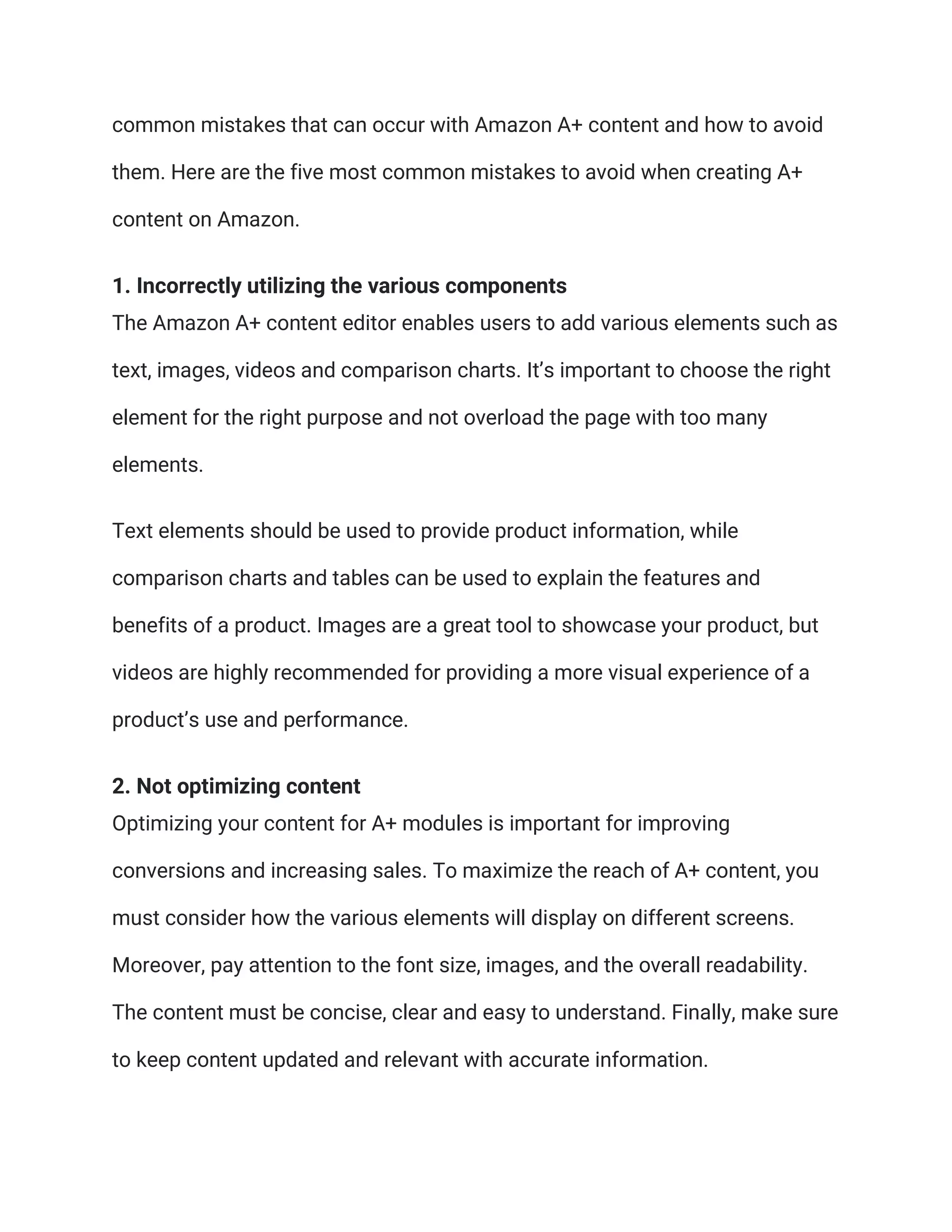 common mistakes that can occur with Amazon A+ content and how to avoid
them. Here are the five most common mistakes to avoid when creating A+
content on Amazon.
1. Incorrectly utilizing the various components
The Amazon A+ content editor enables users to add various elements such as
text, images, videos and comparison charts. It’s important to choose the right
element for the right purpose and not overload the page with too many
elements.
Text elements should be used to provide product information, while
comparison charts and tables can be used to explain the features and
benefits of a product. Images are a great tool to showcase your product, but
videos are highly recommended for providing a more visual experience of a
product’s use and performance.
2. Not optimizing content
Optimizing your content for A+ modules is important for improving
conversions and increasing sales. To maximize the reach of A+ content, you
must consider how the various elements will display on different screens.
Moreover, pay attention to the font size, images, and the overall readability.
The content must be concise, clear and easy to understand. Finally, make sure
to keep content updated and relevant with accurate information.
 