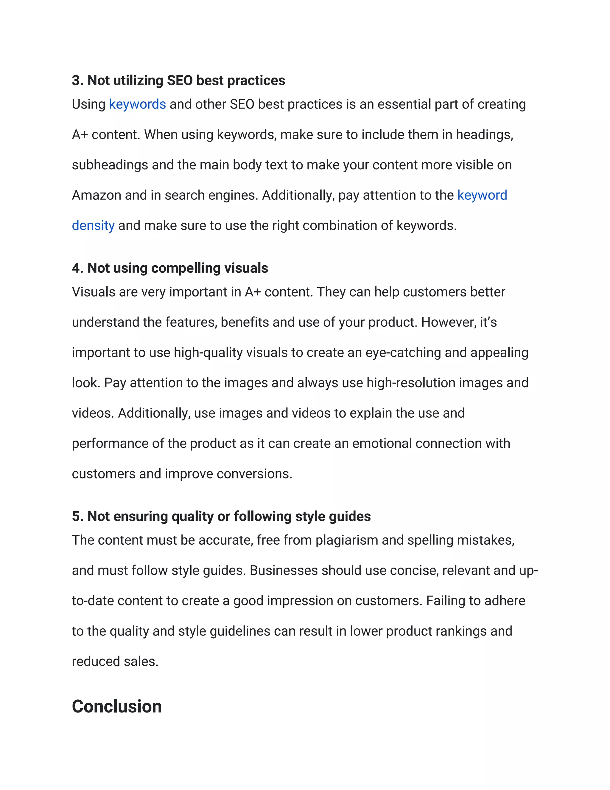 3. Not utilizing SEO best practices
Using keywords and other SEO best practices is an essential part of creating
A+ content. When using keywords, make sure to include them in headings,
subheadings and the main body text to make your content more visible on
Amazon and in search engines. Additionally, pay attention to the keyword
density and make sure to use the right combination of keywords.
4. Not using compelling visuals
Visuals are very important in A+ content. They can help customers better
understand the features, benefits and use of your product. However, it’s
important to use high-quality visuals to create an eye-catching and appealing
look. Pay attention to the images and always use high-resolution images and
videos. Additionally, use images and videos to explain the use and
performance of the product as it can create an emotional connection with
customers and improve conversions.
5. Not ensuring quality or following style guides
The content must be accurate, free from plagiarism and spelling mistakes,
and must follow style guides. Businesses should use concise, relevant and up-
to-date content to create a good impression on customers. Failing to adhere
to the quality and style guidelines can result in lower product rankings and
reduced sales.
Conclusion
 