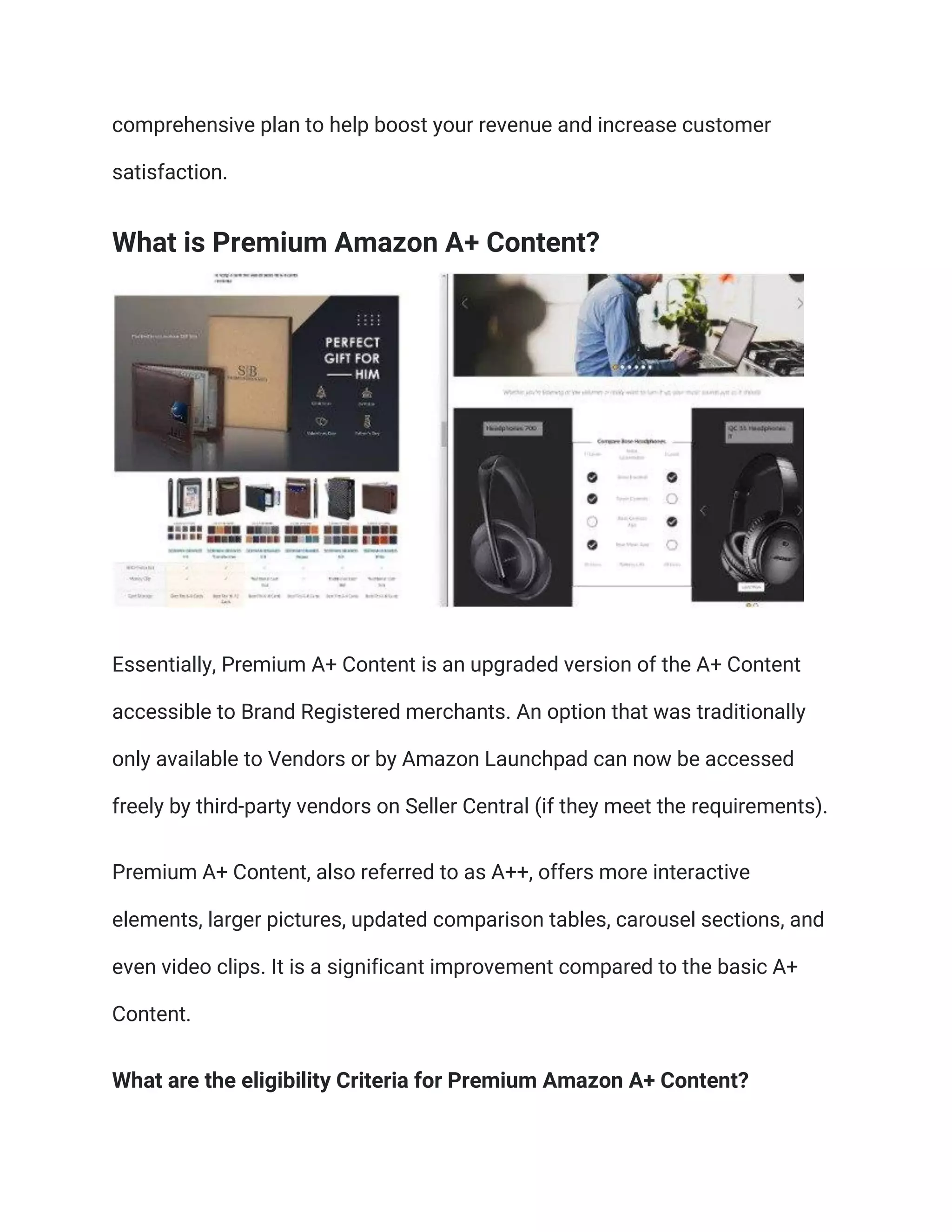 comprehensive plan to help boost your revenue and increase customer
satisfaction.
What is Premium Amazon A+ Content?
Essentially, Premium A+ Content is an upgraded version of the A+ Content
accessible to Brand Registered merchants. An option that was traditionally
only available to Vendors or by Amazon Launchpad can now be accessed
freely by third-party vendors on Seller Central (if they meet the requirements).
Premium A+ Content, also referred to as A++, offers more interactive
elements, larger pictures, updated comparison tables, carousel sections, and
even video clips. It is a significant improvement compared to the basic A+
Content.
What are the eligibility Criteria for Premium Amazon A+ Content?
 