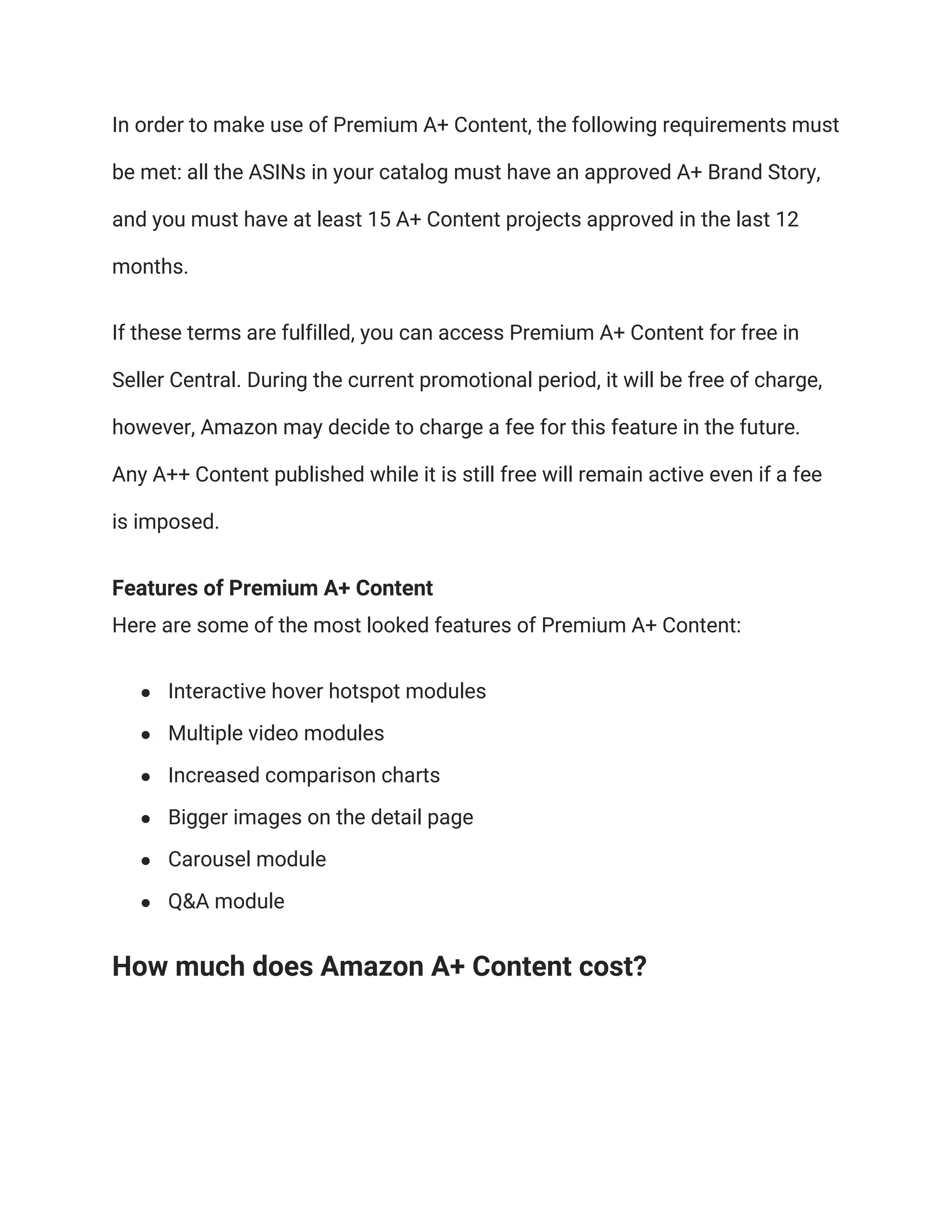 In order to make use of Premium A+ Content, the following requirements must
be met: all the ASINs in your catalog must have an approved A+ Brand Story,
and you must have at least 15 A+ Content projects approved in the last 12
months.
If these terms are fulfilled, you can access Premium A+ Content for free in
Seller Central. During the current promotional period, it will be free of charge,
however, Amazon may decide to charge a fee for this feature in the future.
Any A++ Content published while it is still free will remain active even if a fee
is imposed.
Features of Premium A+ Content
Here are some of the most looked features of Premium A+ Content:
● Interactive hover hotspot modules
● Multiple video modules
● Increased comparison charts
● Bigger images on the detail page
● Carousel module
● Q&A module
How much does Amazon A+ Content cost?
 