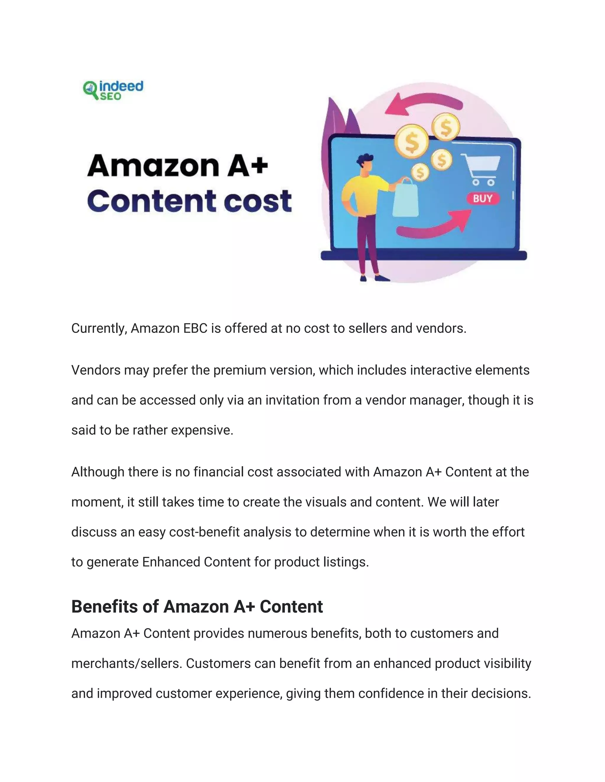 Currently, Amazon EBC is offered at no cost to sellers and vendors.
Vendors may prefer the premium version, which includes interactive elements
and can be accessed only via an invitation from a vendor manager, though it is
said to be rather expensive.
Although there is no financial cost associated with Amazon A+ Content at the
moment, it still takes time to create the visuals and content. We will later
discuss an easy cost-benefit analysis to determine when it is worth the effort
to generate Enhanced Content for product listings.
Benefits of Amazon A+ Content
Amazon A+ Content provides numerous benefits, both to customers and
merchants/sellers. Customers can benefit from an enhanced product visibility
and improved customer experience, giving them confidence in their decisions.
 