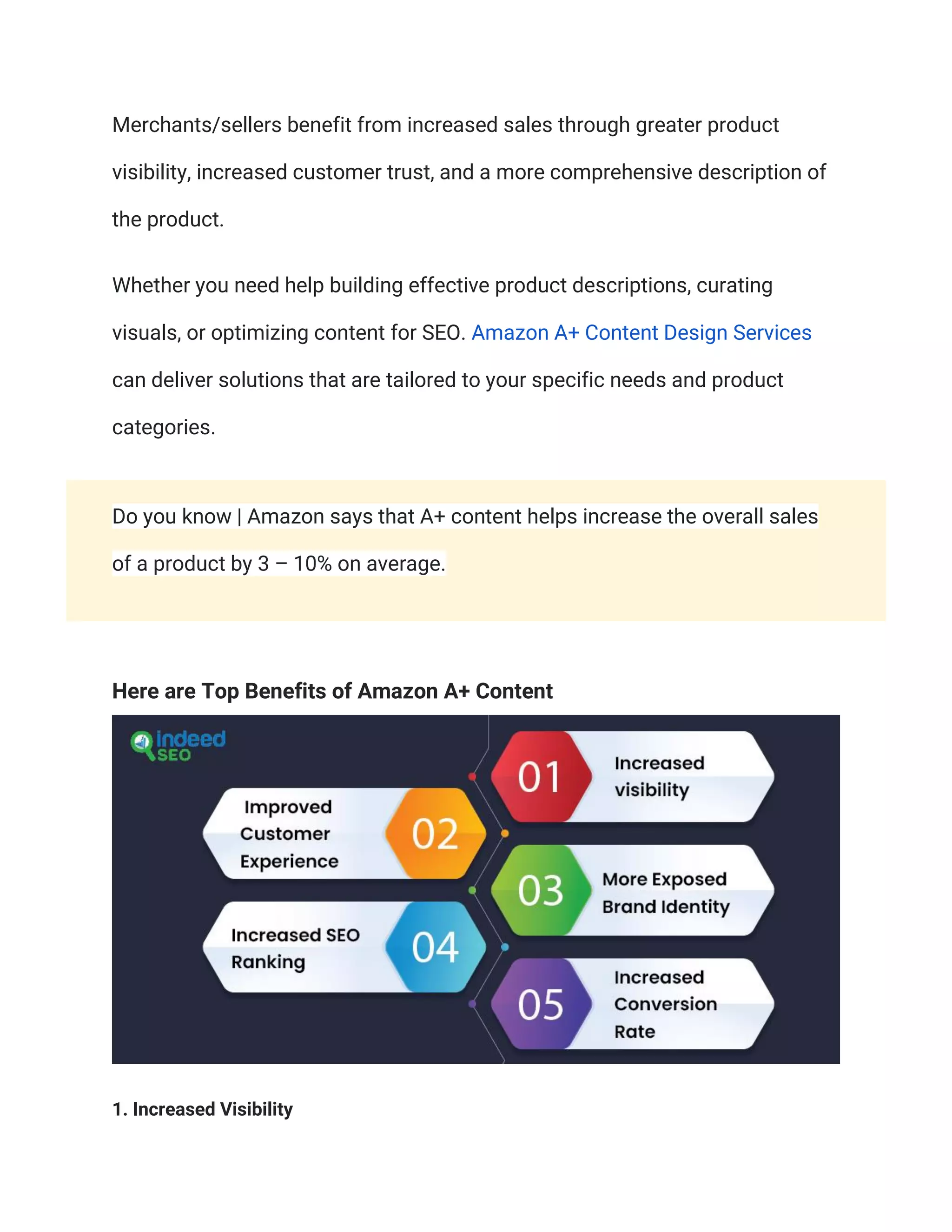 Merchants/sellers benefit from increased sales through greater product
visibility, increased customer trust, and a more comprehensive description of
the product.
Whether you need help building effective product descriptions, curating
visuals, or optimizing content for SEO. Amazon A+ Content Design Services
can deliver solutions that are tailored to your specific needs and product
categories.
Do you know | Amazon says that A+ content helps increase the overall sales
of a product by 3 – 10% on average.
Here are Top Benefits of Amazon A+ Content
1. Increased Visibility
 