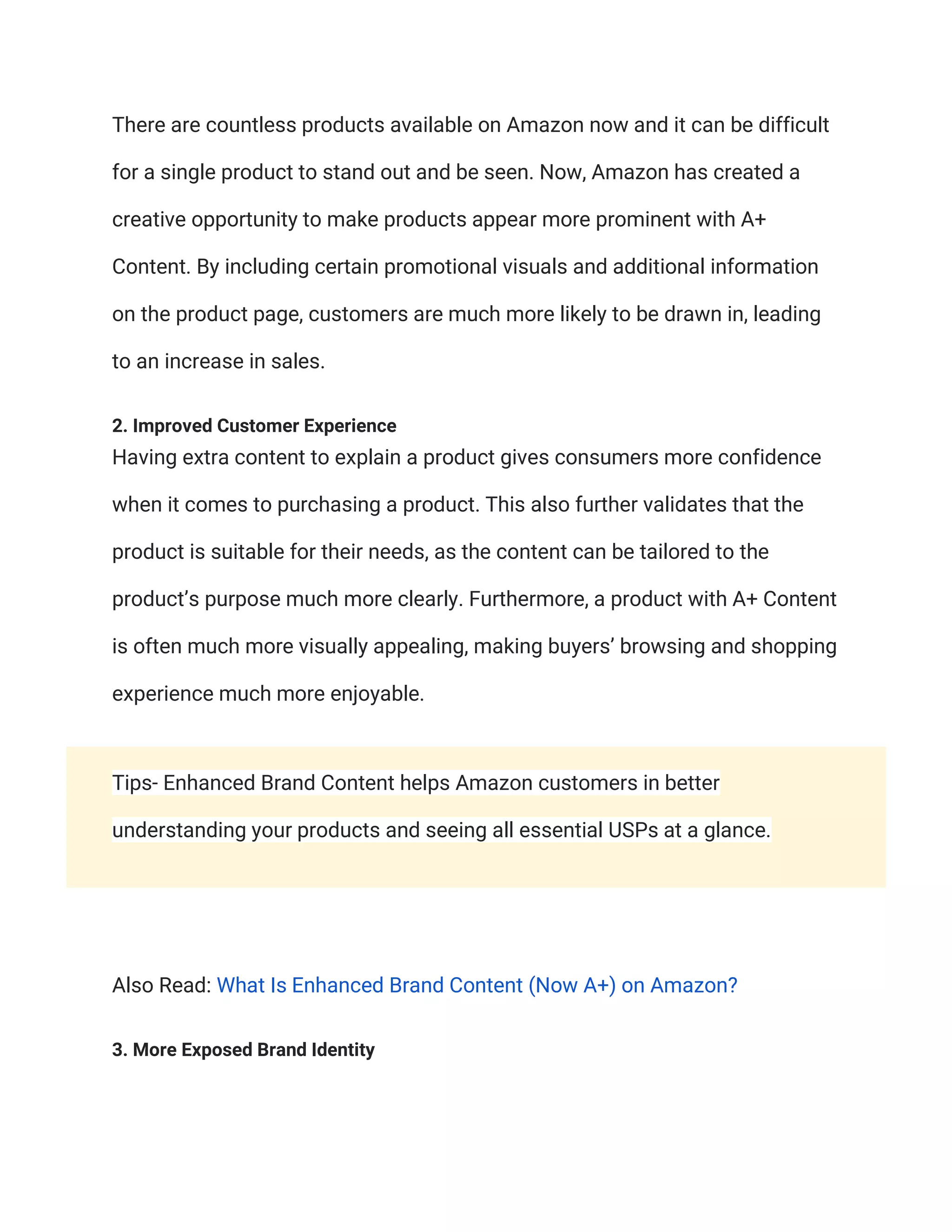There are countless products available on Amazon now and it can be difficult
for a single product to stand out and be seen. Now, Amazon has created a
creative opportunity to make products appear more prominent with A+
Content. By including certain promotional visuals and additional information
on the product page, customers are much more likely to be drawn in, leading
to an increase in sales.
2. Improved Customer Experience
Having extra content to explain a product gives consumers more confidence
when it comes to purchasing a product. This also further validates that the
product is suitable for their needs, as the content can be tailored to the
product’s purpose much more clearly. Furthermore, a product with A+ Content
is often much more visually appealing, making buyers’ browsing and shopping
experience much more enjoyable.
Tips- Enhanced Brand Content helps Amazon customers in better
understanding your products and seeing all essential USPs at a glance.
Also Read: What Is Enhanced Brand Content (Now A+) on Amazon?
3. More Exposed Brand Identity
 