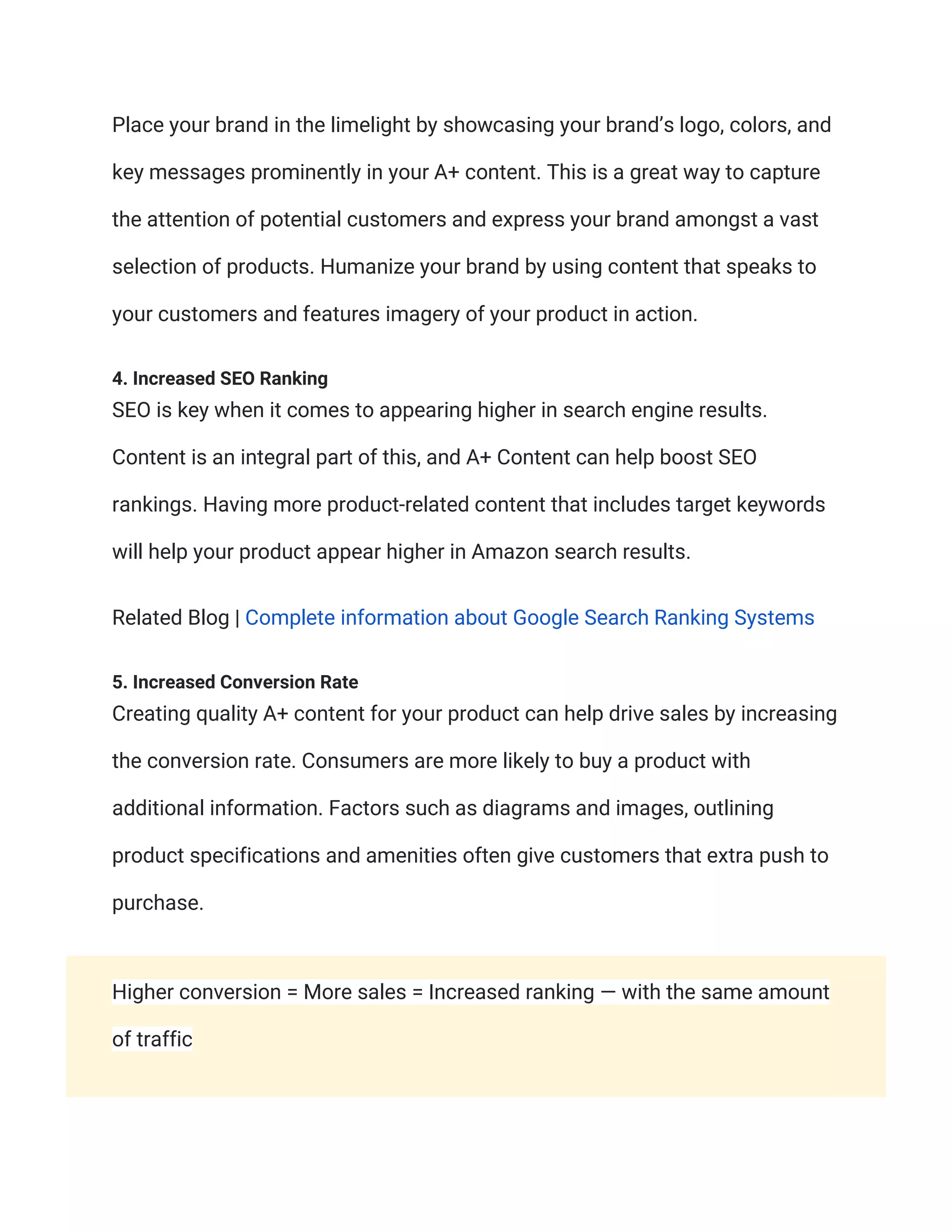Place your brand in the limelight by showcasing your brand’s logo, colors, and
key messages prominently in your A+ content. This is a great way to capture
the attention of potential customers and express your brand amongst a vast
selection of products. Humanize your brand by using content that speaks to
your customers and features imagery of your product in action.
4. Increased SEO Ranking
SEO is key when it comes to appearing higher in search engine results.
Content is an integral part of this, and A+ Content can help boost SEO
rankings. Having more product-related content that includes target keywords
will help your product appear higher in Amazon search results.
Related Blog | Complete information about Google Search Ranking Systems
5. Increased Conversion Rate
Creating quality A+ content for your product can help drive sales by increasing
the conversion rate. Consumers are more likely to buy a product with
additional information. Factors such as diagrams and images, outlining
product specifications and amenities often give customers that extra push to
purchase.
Higher conversion = More sales = Increased ranking — with the same amount
of traffic
 