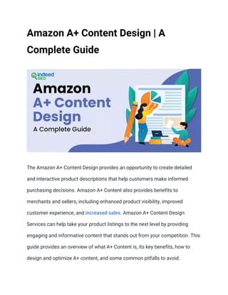 Amazon A+ Content Design | A
Complete Guide
The Amazon A+ Content Design provides an opportunity to create detailed
and interactive product descriptions that help customers make informed
purchasing decisions. Amazon A+ Content also provides benefits to
merchants and sellers, including enhanced product visibility, improved
customer experience, and increased sales. Amazon A+ Content Design
Services can help take your product listings to the next level by providing
engaging and informative content that stands out from your competition. This
guide provides an overview of what A+ Content is, its key benefits, how to
design and optimize A+ content, and some common pitfalls to avoid.
 
