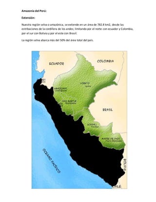 Amazonía del Perú:
Extensión:
Nuestra región selva o amazónica, se extiende en un área de 782.8 km2, desde las
estribaciones de la cordillera de los andes; limitando por el norte con ecuador y Colombia,
por el sur con Bolivia y por el este con Brasil.
La región selva abarca más del 50% del área total del país.
 