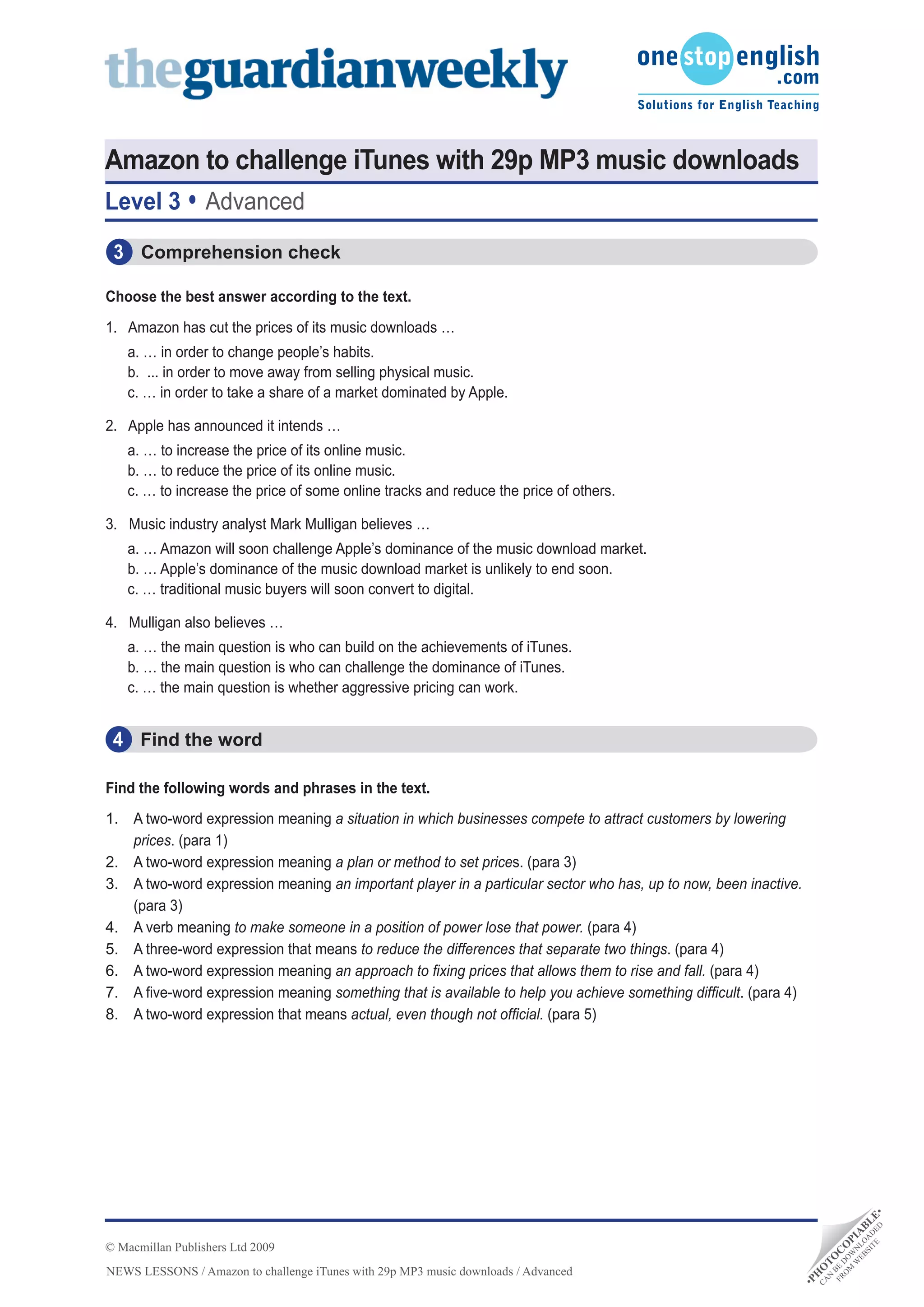 Amazon to challenge iTunes with 29p MP3 music downloads
Level 3           Advanced
 3 Comprehension check

Choose	the	best	answer	according	to	the	text.
1. Amazon has cut the prices of its music downloads …
    a. … in order to change people’s habits.
    b. ... in order to move away from selling physical music.
    c. … in order to take a share of a market dominated by Apple.

2. Apple has announced it intends …
    a. … to increase the price of its online music.
    b. … to reduce the price of its online music.
    c. … to increase the price of some online tracks and reduce the price of others.

3. Music industry analyst Mark Mulligan believes …
    a. … Amazon will soon challenge Apple’s dominance of the music download market.
    b. … Apple’s dominance of the music download market is unlikely to end soon.
    c. … traditional music buyers will soon convert to digital.

4. Mulligan also believes …
    a. … the main question is who can build on the achievements of iTunes.
    b. … the main question is who can challenge the dominance of iTunes.
    c. … the main question is whether aggressive pricing can work.


 4 Find the word

Find the following words and phrases in the text.
1. A two-word expression meaning a situation in which businesses compete to attract customers by lowering
   prices. (para 1)
2. A two-word expression meaning a plan or method to set prices. (para 3)
3. A two-word expression meaning an important player in a particular sector who has, up to now, been inactive.
   (para 3)
4. A verb meaning to make someone in a position of power lose that power. (para 4)
5. A three-word expression that means to reduce the differences that separate two things. (para 4)
6. A two-word expression meaning an approach to fixing prices that allows them to rise and fall. (para 4)
7. A five-word expression meaning something that is available to help you achieve something difficult. (para 4)
8. A two-word expression that means actual, even though not official. (para 5)
                                                                                                                                 D •
                                                                                                                            TE DE E
                                                                                                                          SI A L
                                                                                                                        EB LO B
                                                                                                                       W N IA




© Macmillan Publishers Ltd 2009
                                                                                                                     M W P
                                                                                                                    O DO O
                                                                                                                  FR BE C
                                                                                                                   N T
                                                                                                                        O




NEWS LESSONS / Amazon to challenge iTunes with 29p MP3 music downloads / Advanced
                                                                                                                  O
                                                                                                                H
                                                                                                              •P
                                                                                                                  CA
 