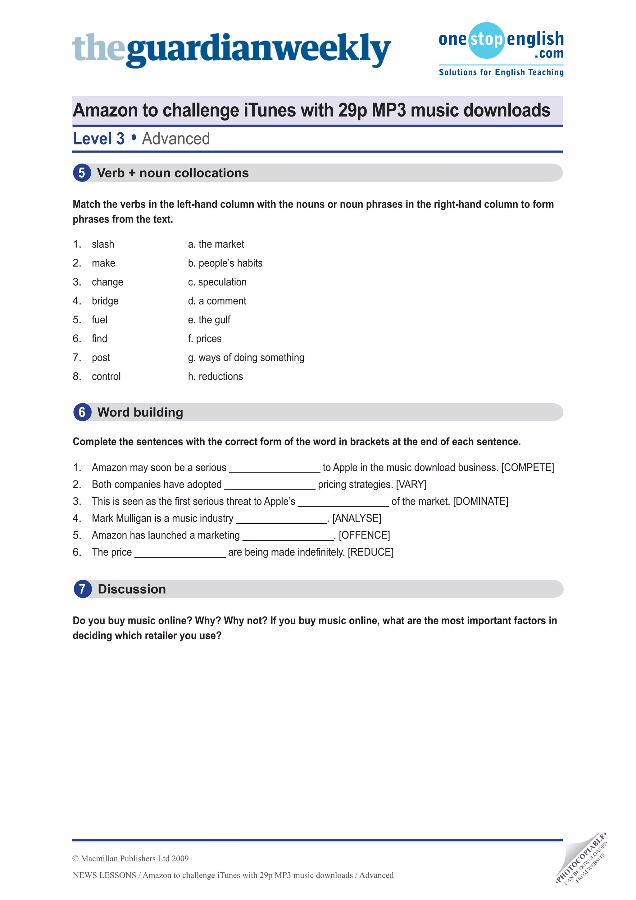Amazon to challenge iTunes with 29p MP3 music downloads
Level 3           Advanced
 5 			Verb	+	noun	collocations

Match	the	verbs	in	the	left-hand	column	with	the	nouns	or	noun	phrases	in	the	right-hand	column	to	form	
phrases from the text.

1. slash                      a. the market
2. make                       b. people’s habits
3. change                     c. speculation
4. bridge                     d. a comment
5. fuel                       e. the gulf
6. find                       f. prices
7. post                       g. ways of doing something
8. control                    h. reductions


 6 			Word	building

Complete	the	sentences	with	the	correct	form	of	the	word	in	brackets	at	the	end	of	each	sentence.

1. Amazon may soon be a serious _________________ to Apple in the music download business. [COMPETE]
2. Both companies have adopted _________________ pricing strategies. [VARY]
3. This is seen as the first serious threat to Apple’s _________________ of the market. [DOMINATE]
4. Mark Mulligan is a music industry _________________. [ANALYSE]
5. Amazon has launched a marketing _________________. [OFFENCE]
6. The price _________________ are being made indefinitely. [REDUCE]


 7 Discussion

Do	you	buy	music	online?	Why?	Why	not?	If	you	buy	music	online,	what	are	the	most	important	factors	in	
deciding which retailer you use?
                                                                                                                           D •
                                                                                                                      TE DE E
                                                                                                                    SI A L
                                                                                                                  EB LO B
                                                                                                                 W N IA




© Macmillan Publishers Ltd 2009
                                                                                                               M W P
                                                                                                              O DO O
                                                                                                            FR BE C
                                                                                                             N T
                                                                                                                  O




NEWS LESSONS / Amazon to challenge iTunes with 29p MP3 music downloads / Advanced
                                                                                                           CA O
                                                                                                       H
                                                                                                      •P
 