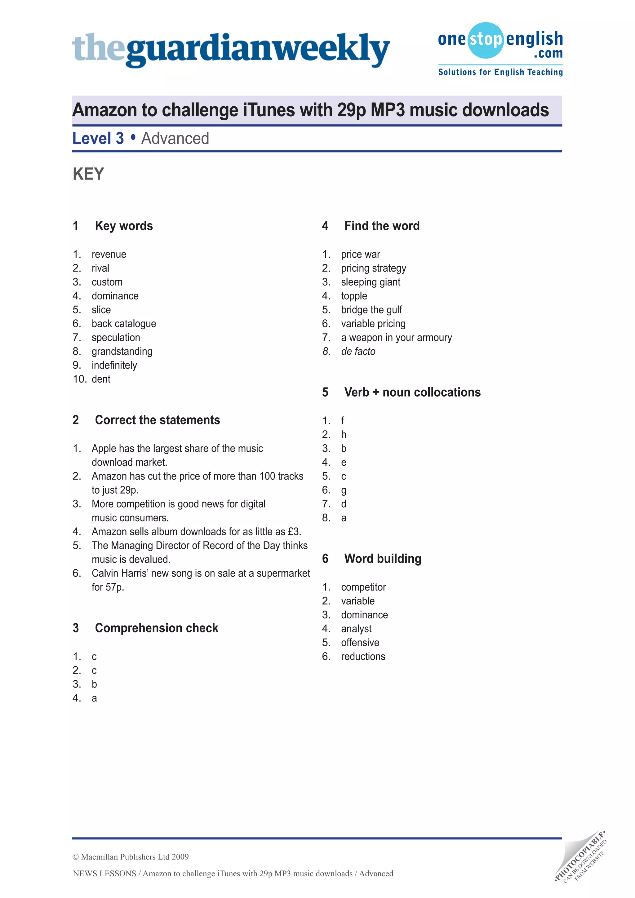 Amazon to challenge iTunes with 29p MP3 music downloads
Level 3           Advanced

KEY

1     Key words                                               4     Find the word

1.    revenue                                                 1.   price war
2.    rival                                                   2.   pricing strategy
3.    custom                                                  3.   sleeping giant
4.    dominance                                               4.   topple
5.    slice                                                   5.   bridge the gulf
6.    back catalogue                                          6.   variable pricing
7.    speculation                                             7.   a weapon in your armoury
8.    grandstanding                                           8.   de facto
9.    indefinitely
10.   dent
                                                              5	 Verb	+	noun	collocations

2     Correct the statements                                  1.   f
                                                              2.   h
1. Apple has the largest share of the music                   3.   b
   download market.                                           4.   e
2. Amazon has cut the price of more than 100 tracks           5.   c
   to just 29p.                                               6.   g
3. More competition is good news for digital                  7.   d
   music consumers.                                           8.   a
4. Amazon sells album downloads for as little as £3.
5. The Managing Director of Record of the Day thinks
   music is devalued.                                         6	 Word	building
6. Calvin Harris’ new song is on sale at a supermarket
   for 57p.                                                   1.   competitor
                                                              2.   variable
                                                              3.   dominance
3     Comprehension check                                     4.   analyst
                                                              5.   offensive
1.    c                                                       6.   reductions
2.    c
3.    b
4.    a
                                                                                                               D •
                                                                                                          TE DE E
                                                                                                        SI A L
                                                                                                      EB LO B
                                                                                                     W N IA




© Macmillan Publishers Ltd 2009
                                                                                                   M W P
                                                                                                  O DO O
                                                                                                FR BE C
                                                                                                 N T
                                                                                                      O




NEWS LESSONS / Amazon to challenge iTunes with 29p MP3 music downloads / Advanced
                                                                                               CA O
                                                                                              H
                                                                                              •P
 