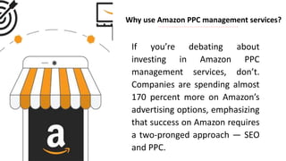 Why use Amazon PPC management services?
If you’re debating about
investing in Amazon PPC
management services, don’t.
Companies are spending almost
170 percent more on Amazon’s
advertising options, emphasizing
that success on Amazon requires
a two-pronged approach — SEO
and PPC.
 